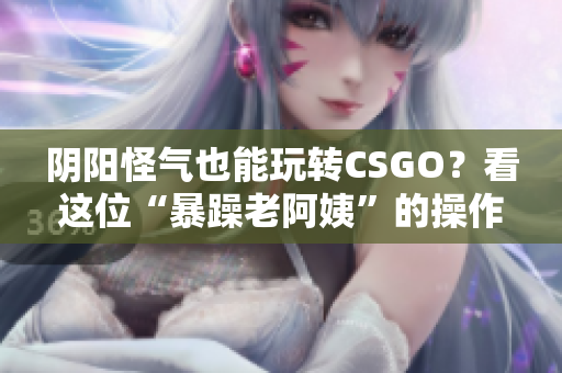 阴阳怪气也能玩转CSGO？看这位“暴躁老阿姨”的操作就够了！