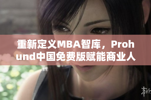 重新定义MBA智库，Prohund中国免费版赋能商业人才｜网络软件编辑专访