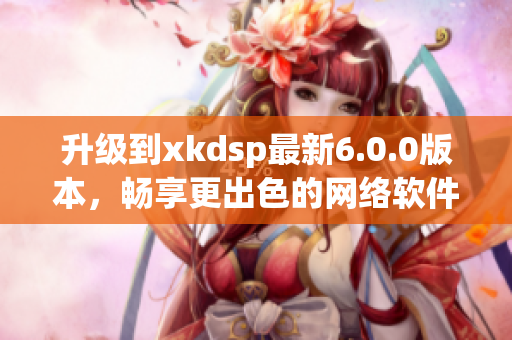 升级到xkdsp最新6.0.0版本，畅享更出色的网络软件体验！