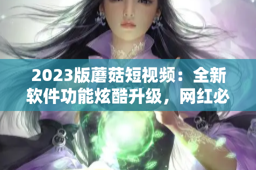 2023版蘑菇短视频：全新软件功能炫酷升级，网红必备神器！