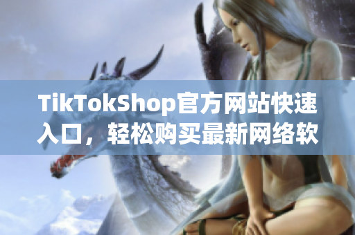 TikTokShop官方网站快速入口，轻松购买最新网络软件