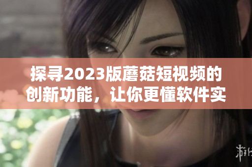 探寻2023版蘑菇短视频的创新功能，让你更懂软件实现的全方位体验