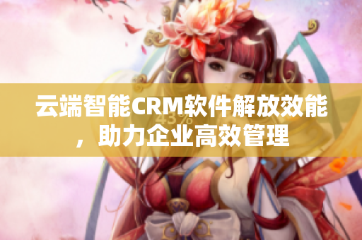 云端智能CRM软件解放效能，助力企业高效管理