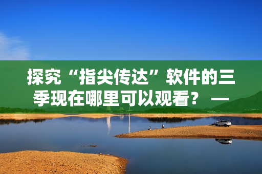 探究“指尖传达”软件的三季现在哪里可以观看？ —— 软件编辑推荐