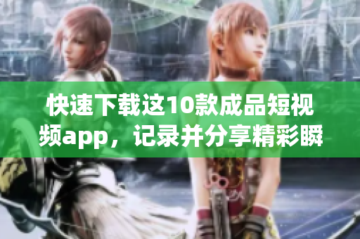 快速下载这10款成品短视频app，记录并分享精彩瞬间