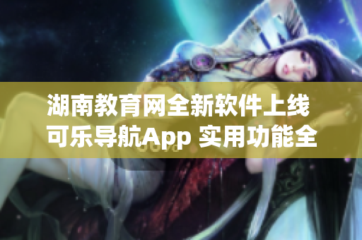 湖南教育网全新软件上线 可乐导航App 实用功能全面升级!