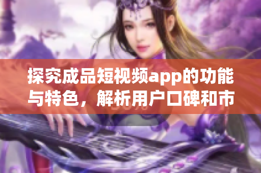 探究成品短视频app的功能与特色，解析用户口碑和市场表现