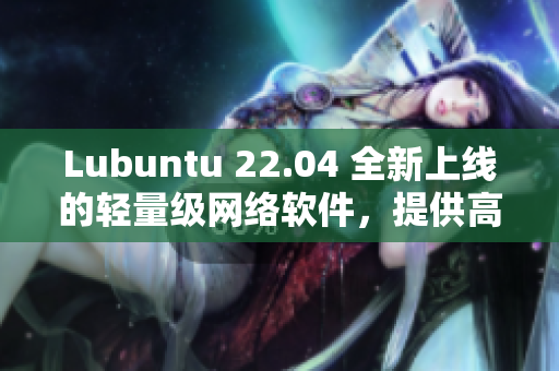 Lubuntu 22.04 全新上线的轻量级网络软件，提供高效体验