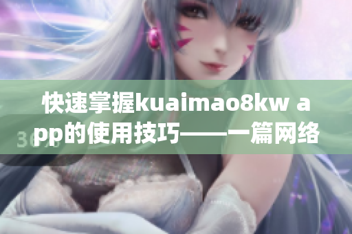 快速掌握kuaimao8kw app的使用技巧——一篇网络软件编辑的绝佳教程