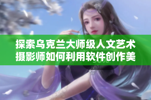 探索乌克兰大师级人文艺术摄影师如何利用软件创作美妙的作品