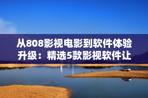 从808影视电影到软件体验升级：精选5款影视软件让你观影更畅快