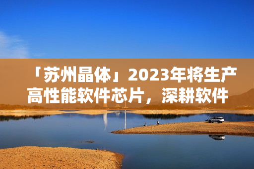 「苏州晶体」2023年将生产高性能软件芯片，深耕软件行业