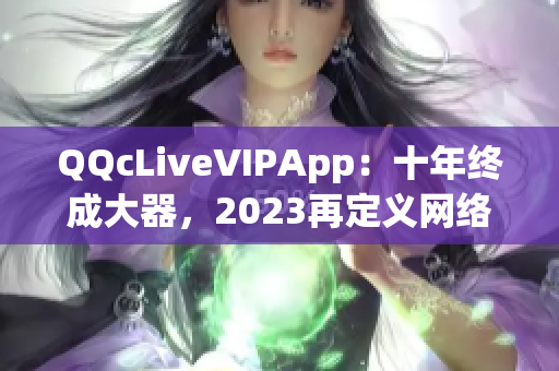 QQcLiveVIPApp：十年终成大器，2023再定义网络直播新标准