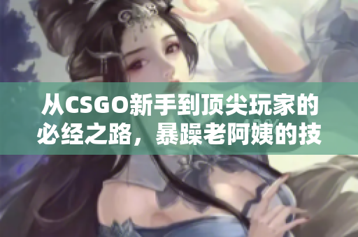 从CSGO新手到顶尖玩家的必经之路，暴躁老阿姨的技巧教你超越自我