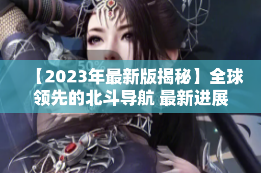 【2023年最新版揭秘】全球领先的北斗导航 最新进展！