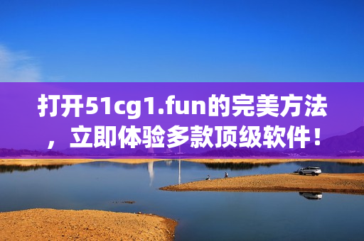 打开51cg1.fun的完美方法，立即体验多款顶级软件！