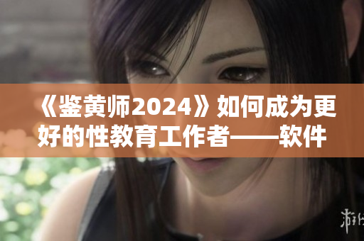 《鉴黄师2024》如何成为更好的性教育工作者——软件编辑分享心得