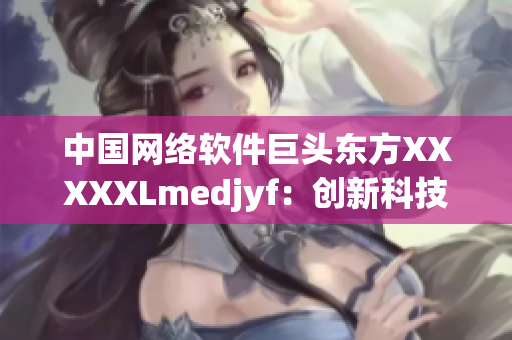 中国网络软件巨头东方XXXXXLmedjyf：创新科技引领未来发展