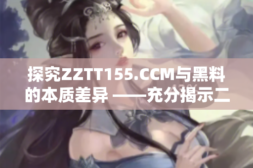 探究ZZTT155.CCM与黑料的本质差异 ——充分揭示二者的不同之处