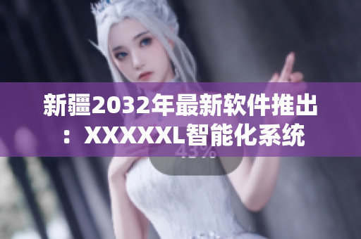 新疆2032年最新软件推出：XXXXXL智能化系统