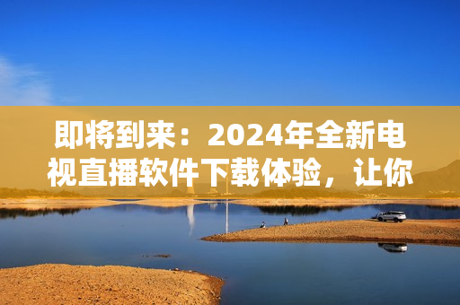 即将到来：2024年全新电视直播软件下载体验，让你感受前所未有的视听盛宴！