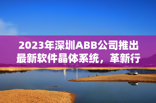 2023年深圳ABB公司推出最新软件晶体系统，革新行业标准