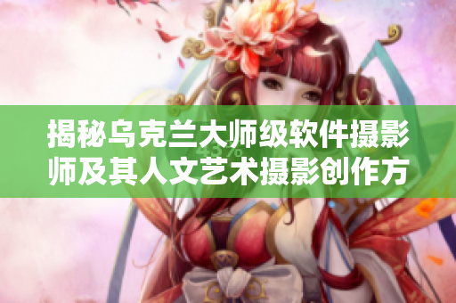 揭秘乌克兰大师级软件摄影师及其人文艺术摄影创作方式