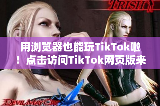 用浏览器也能玩TikTok啦！点击访问TikTok网页版来体验最新视频内容