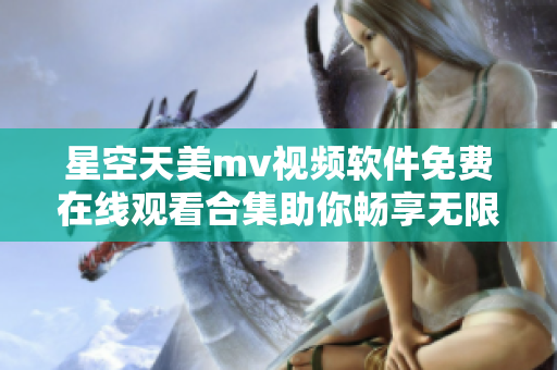 星空天美mv视频软件免费在线观看合集助你畅享无限精彩