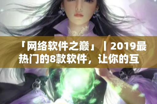 「网络软件之巅」丨2019最热门的8款软件，让你的互联网体验更上一层楼！