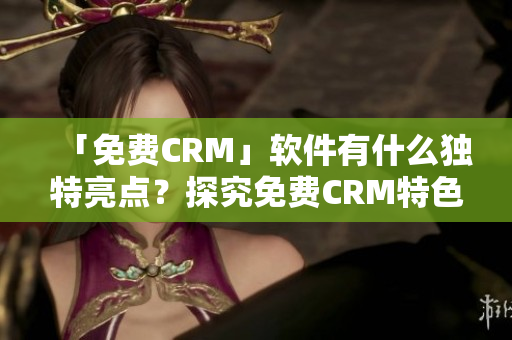 「免费CRM」软件有什么独特亮点？探究免费CRM特色！