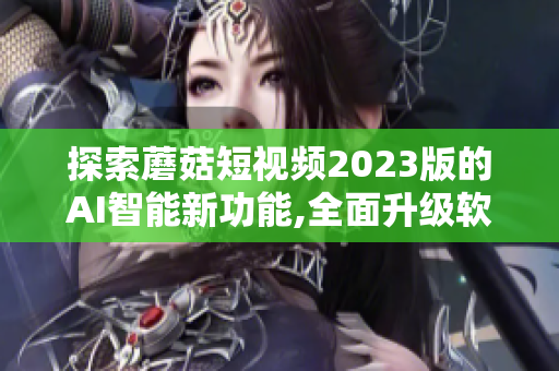 探索蘑菇短视频2023版的AI智能新功能,全面升级软件用户体验！