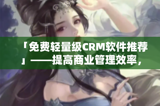 「免费轻量级CRM软件推荐」——提高商业管理效率，助力企业业务拓展