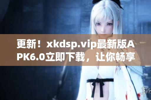 更新！xkdsp.vip最新版APK6.0立即下载，让你畅享网络软件的最新功能！