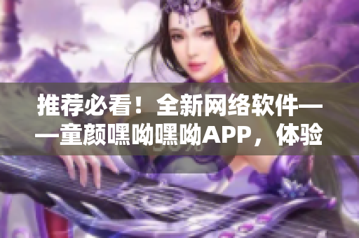 推荐必看！全新网络软件——童颜嘿呦嘿呦APP，体验掌握最新科技！