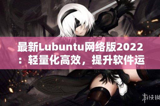 最新Lubuntu网络版2022：轻量化高效，提升软件运行速度的不二之选