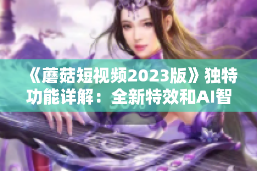 《蘑菇短视频2023版》独特功能详解：全新特效和AI智能剪辑