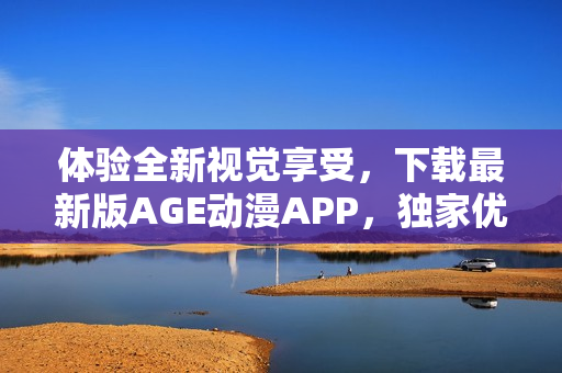 体验全新视觉享受，下载最新版AGE动漫APP，独家优惠等你来享！