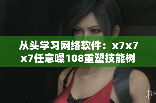 从头学习网络软件：x7x7x7任意噪108重塑技能树