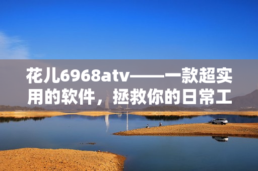 花儿6968atv——一款超实用的软件，拯救你的日常工作！