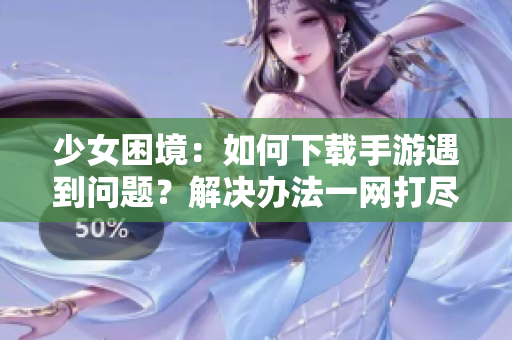 少女困境：如何下载手游遇到问题？解决办法一网打尽！