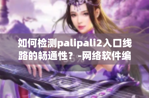 如何检测palipali2入口线路的畅通性？-网络软件编辑分享