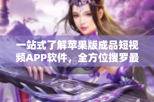 一站式了解苹果版成品短视频APP软件，全方位搜罗最新资讯