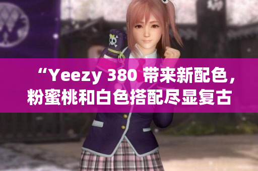 “Yeezy 380 带来新配色，粉蜜桃和白色搭配尽显复古知性”