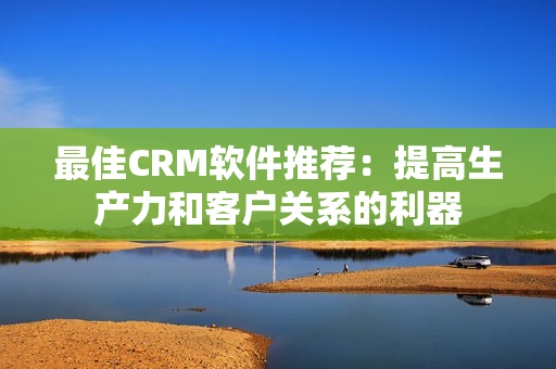 最佳CRM软件推荐：提高生产力和客户关系的利器