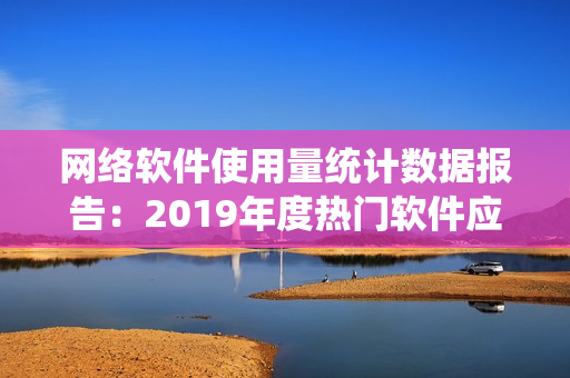 网络软件使用量统计数据报告：2019年度热门软件应用排行榜