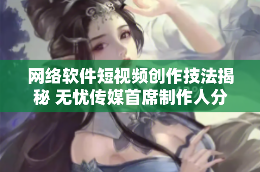 网络软件短视频创作技法揭秘 无忧传媒首席制作人分享经验