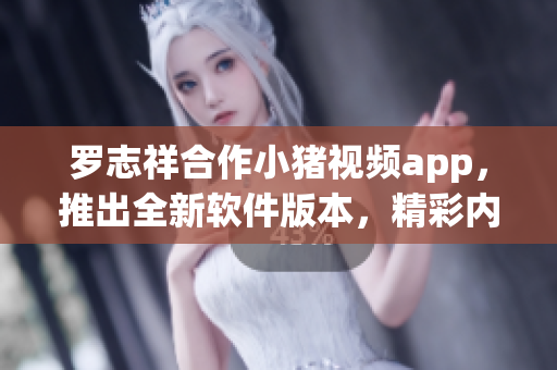 罗志祥合作小猪视频app，推出全新软件版本，精彩内容尽在其中