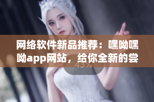 网络软件新品推荐：嘿呦嘿呦app网站，给你全新的尝试体验！