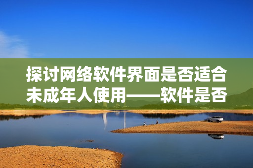 探讨网络软件界面是否适合未成年人使用——软件是否需要考虑用户年龄属性？